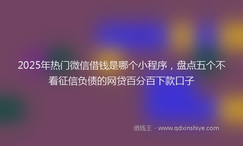 2025年热门微信借钱是哪个小程序，盘点五个不看征信负债的网贷百分百下款口子