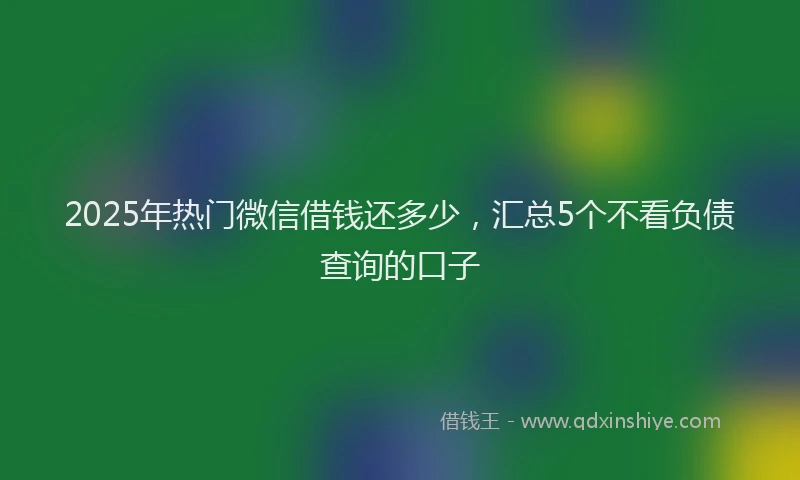 2025年热门微信借钱还多少，汇总5个不看负债查询的口子