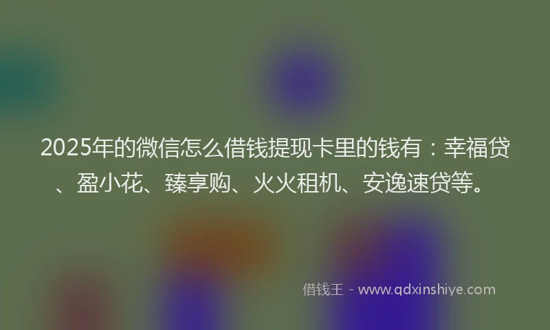 2025年的微信怎么借钱提现卡里的钱有：幸福贷、盈小花、臻享购、火火租机、安逸速贷等。