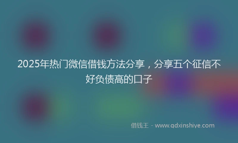 2025年热门微信借钱方法分享，分享五个征信不好负债高的口子