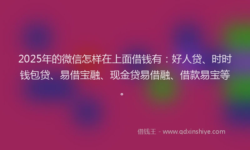 2025年的微信怎样在上面借钱有：好人贷、时时钱包贷、易借宝融、现金贷易借融、借款易宝等。
