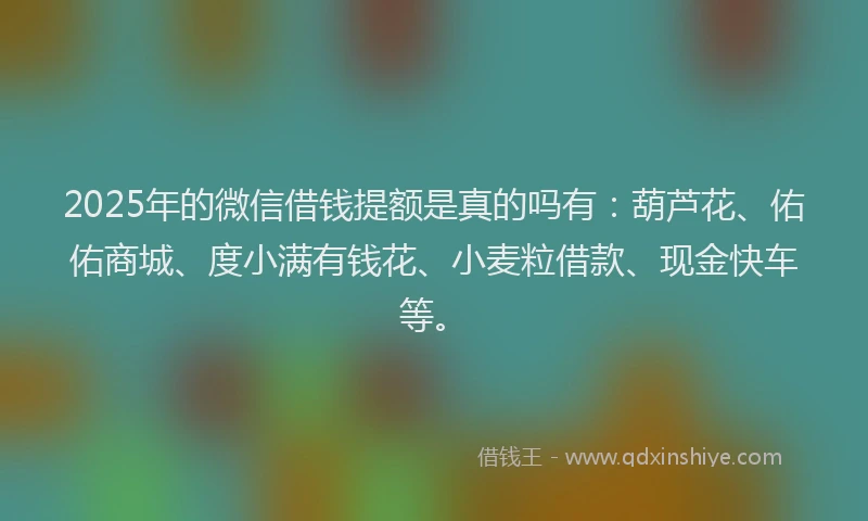 2025年的微信借钱提额是真的吗有：葫芦花、佑佑商城、度小满有钱花、小麦粒借款、现金快车等。