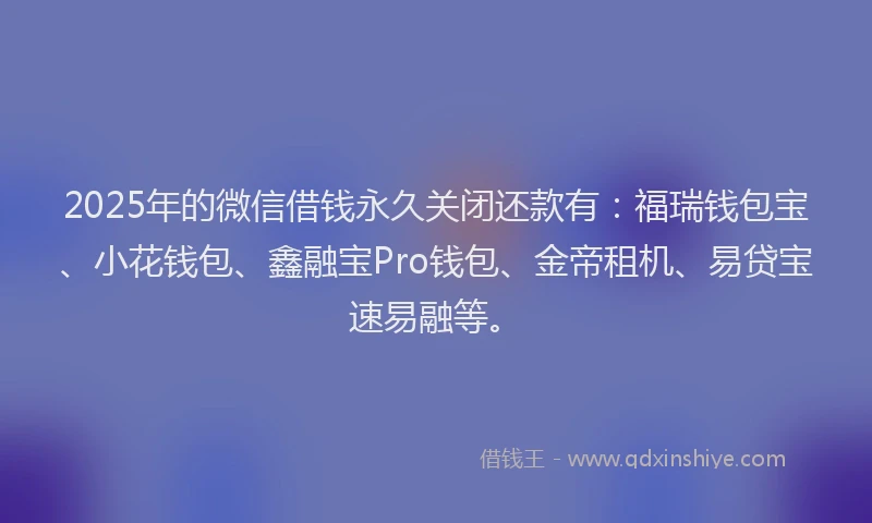 2025年的微信借钱永久关闭还款有：福瑞钱包宝、小花钱包、鑫融宝Pro钱包、金帝租机、易贷宝速易融等。