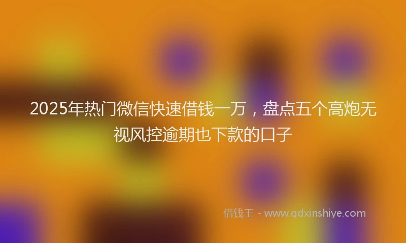 2025年热门微信快速借钱一万，盘点五个高炮无视风控逾期也下款的口子