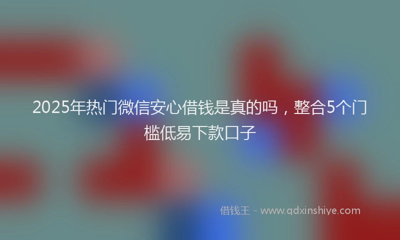 2025年热门微信安心借钱是真的吗，整合5个门槛低易下款口子