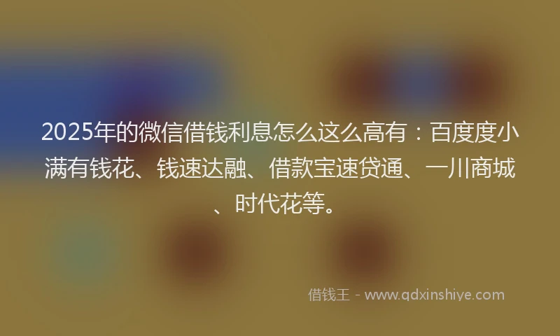2025年的微信借钱利息怎么这么高有：百度度小满有钱花、钱速达融、借款宝速贷通、一川商城、时代花等。