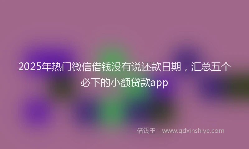 2025年热门微信借钱没有说还款日期，汇总五个必下的小额贷款app