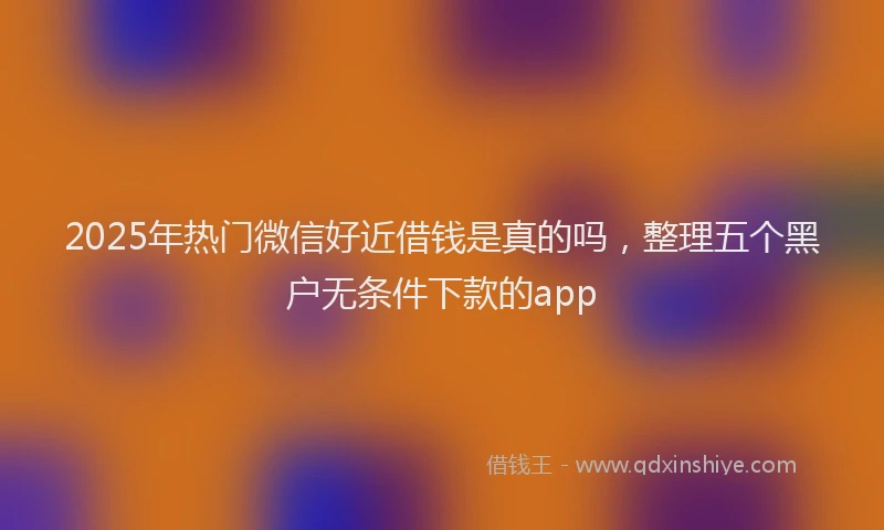 2025年热门微信好近借钱是真的吗，整理五个黑户无条件下款的app