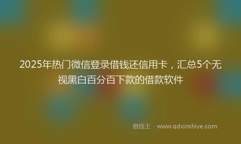 2025年热门微信登录借钱还信用卡，汇总5个无视黑白百分百下款的借款软件