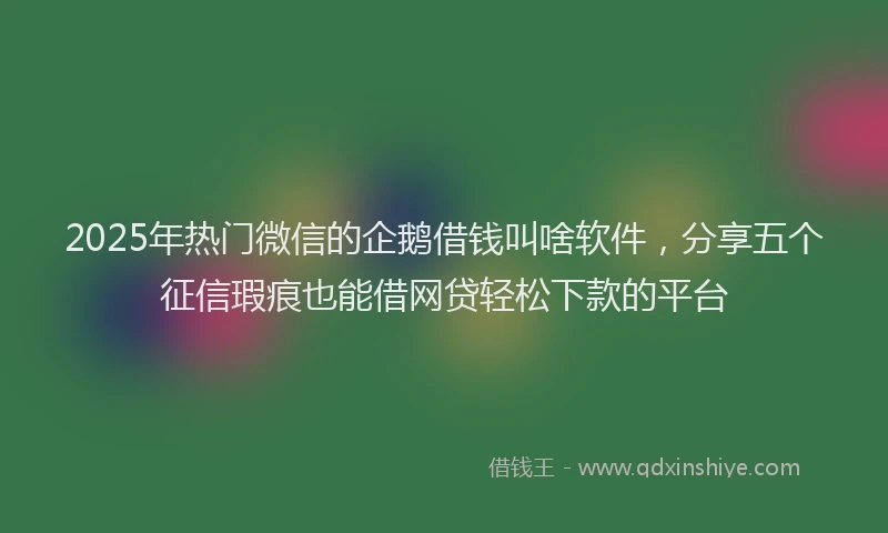 2025年热门微信的企鹅借钱叫啥软件，分享五个征信瑕疵也能借网贷轻松下款的平台
