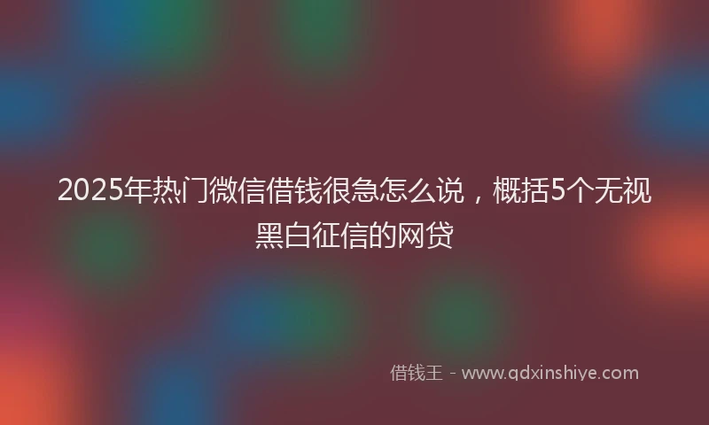 2025年热门微信借钱很急怎么说，概括5个无视黑白征信的网贷