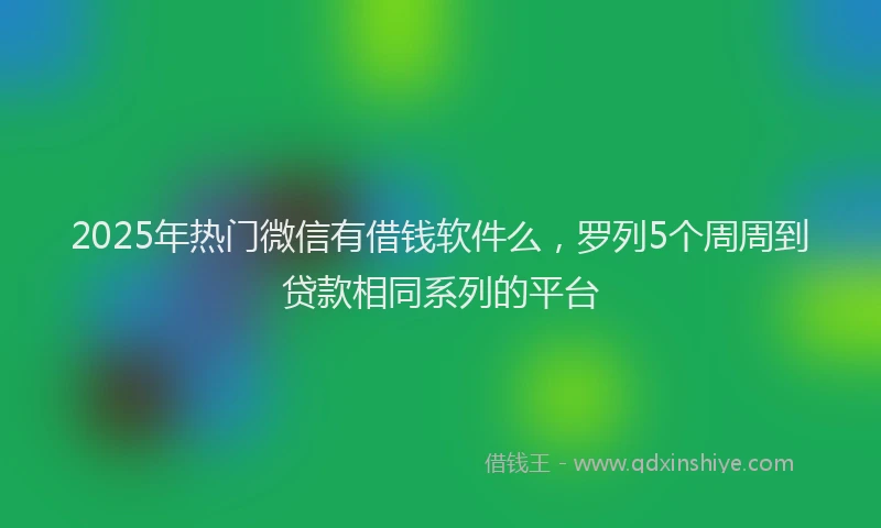 2025年热门微信有借钱软件么，罗列5个周周到贷款相同系列的平台