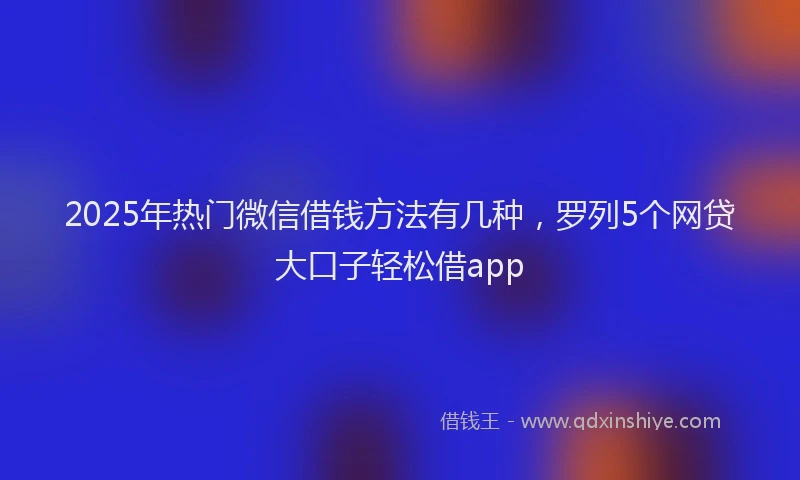2025年热门微信借钱方法有几种，罗列5个网贷大口子轻松借app