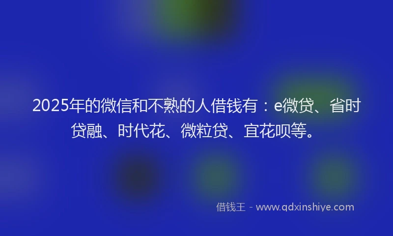 2025年的微信和不熟的人借钱有：e微贷、省时贷融、时代花、微粒贷、宜花呗等。