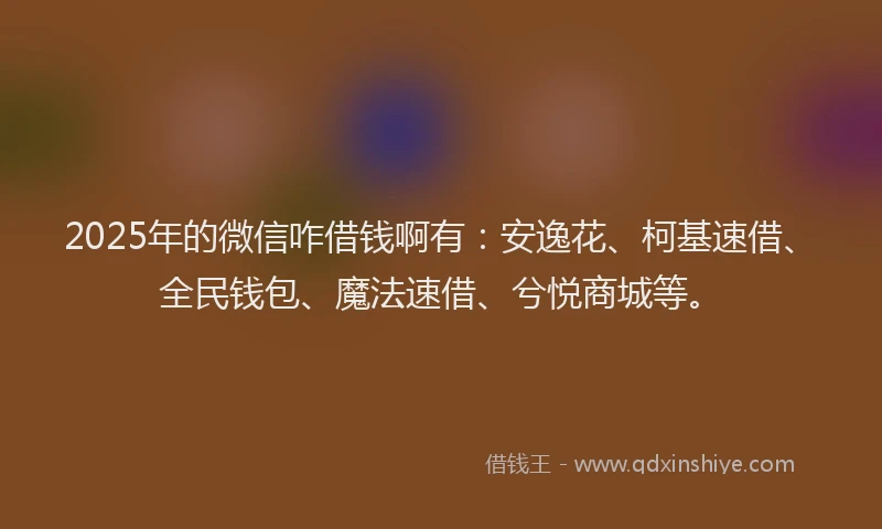 2025年的微信咋借钱啊有：安逸花、柯基速借、全民钱包、魔法速借、兮悦商城等。