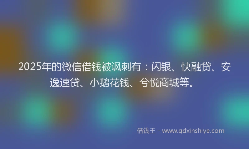 2025年的微信借钱被讽刺有：闪银、快融贷、安逸速贷、小鹅花钱、兮悦商城等。