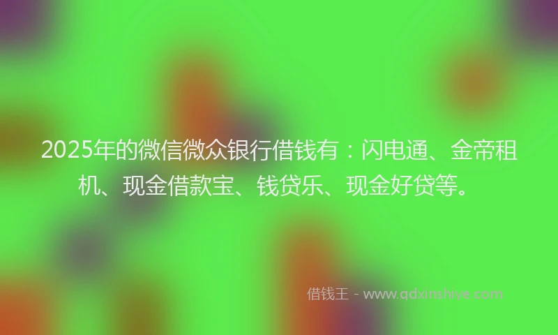 2025年的微信微众银行借钱有：闪电通、金帝租机、现金借款宝、钱贷乐、现金好贷等。