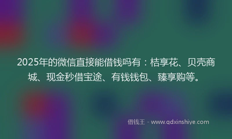 2025年的微信直接能借钱吗有：桔享花、贝壳商城、现金秒借宝途、有钱钱包、臻享购等。
