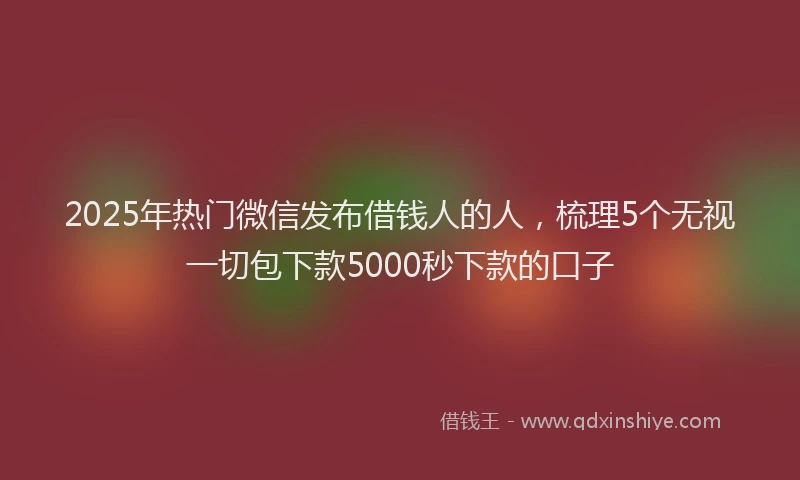 2025年热门微信发布借钱人的人，梳理5个无视一切包下款5000秒下款的口子