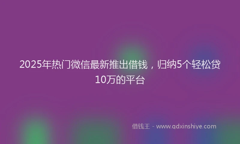 2025年热门微信最新推出借钱，归纳5个轻松贷10万的平台