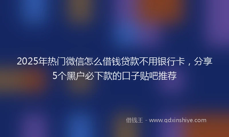 2025年热门微信怎么借钱贷款不用银行卡，分享5个黑户必下款的口子贴吧推荐