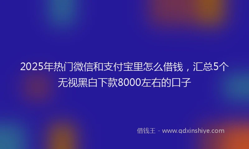 2025年热门微信和支付宝里怎么借钱，汇总5个无视黑白下款8000左右的口子