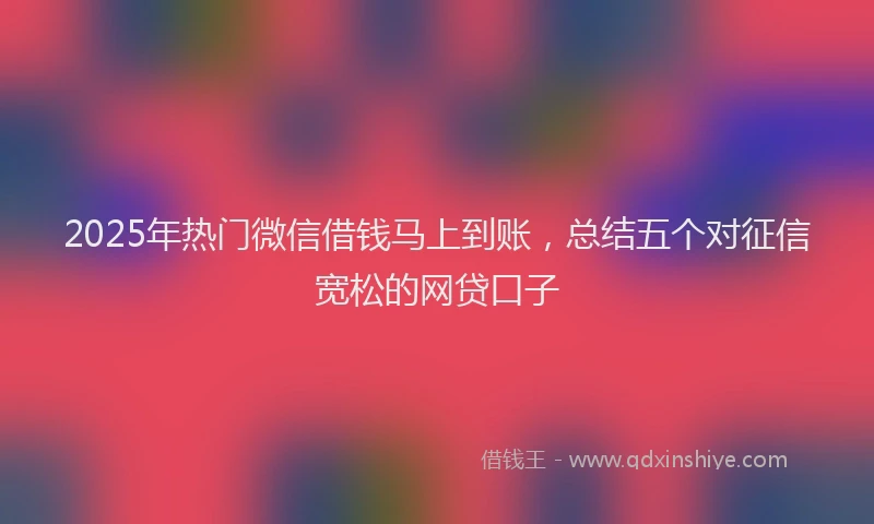 2025年热门微信借钱马上到账，总结五个对征信宽松的网贷口子