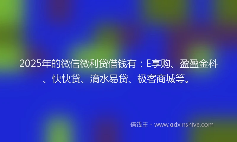 2025年的微信微利贷借钱有：E享购、盈盈金科、快快贷、滴水易贷、极客商城等。