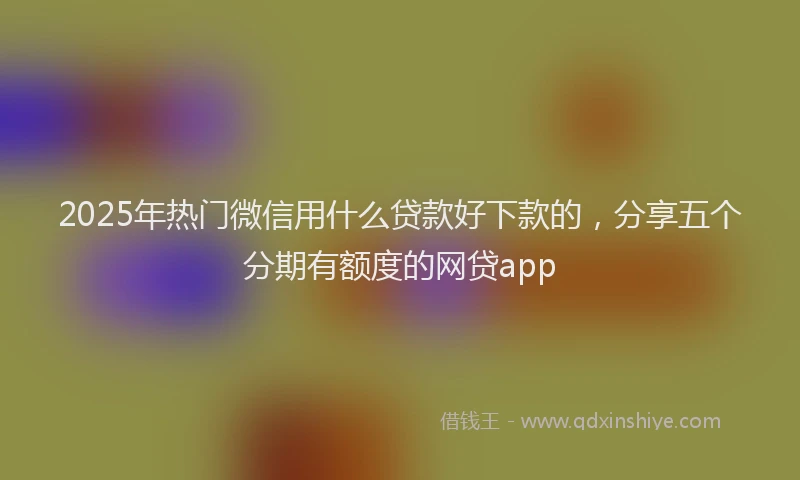 2025年热门微信用什么贷款好下款的，分享五个分期有额度的网贷app