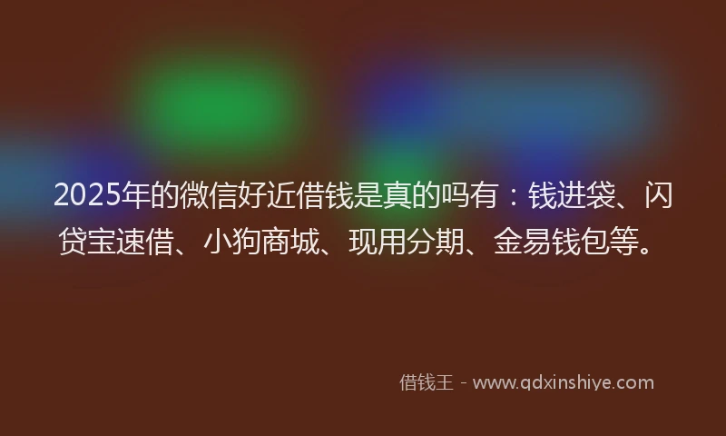 2025年的微信好近借钱是真的吗有：钱进袋、闪贷宝速借、小狗商城、现用分期、金易钱包等。