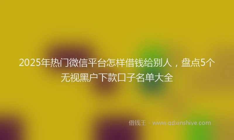 2025年热门微信平台怎样借钱给别人，盘点5个无视黑户下款口子名单大全