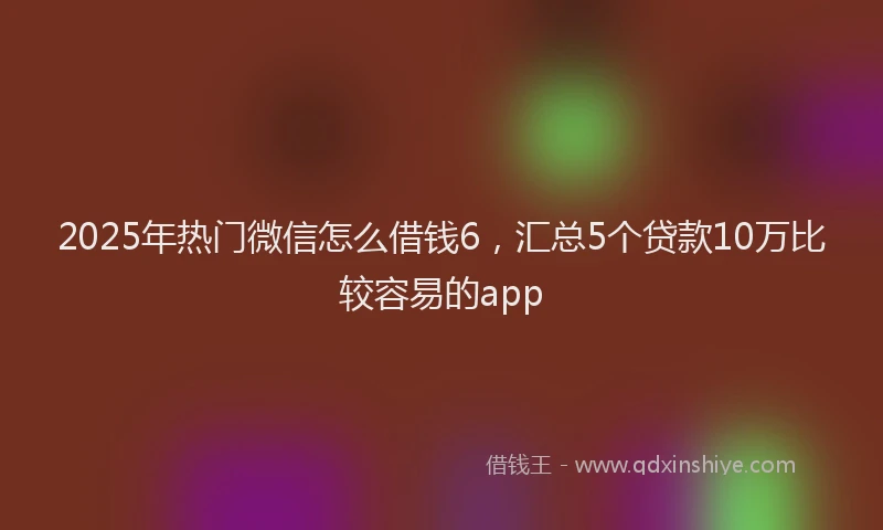 2025年热门微信怎么借钱6，汇总5个贷款10万比较容易的app