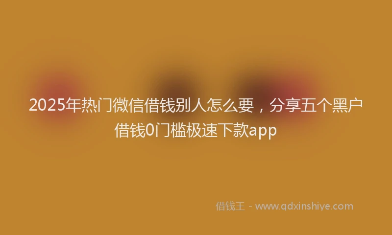 2025年热门微信借钱别人怎么要，分享五个黑户借钱0门槛极速下款app