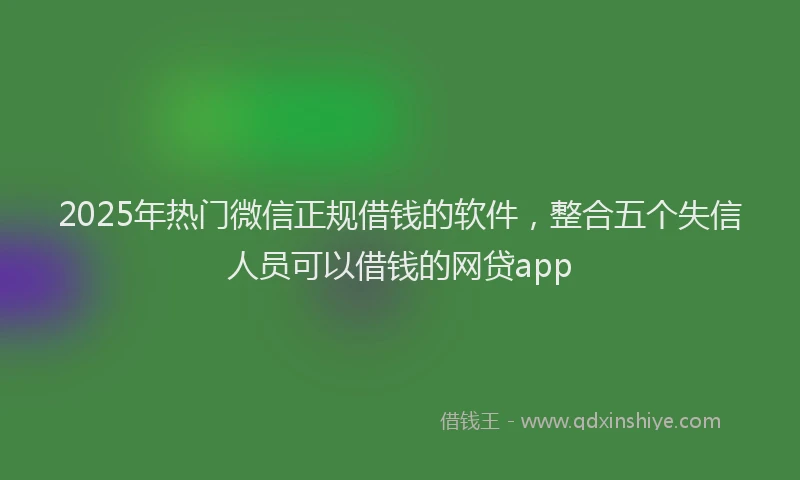 2025年热门微信正规借钱的软件，整合五个失信人员可以借钱的网贷app