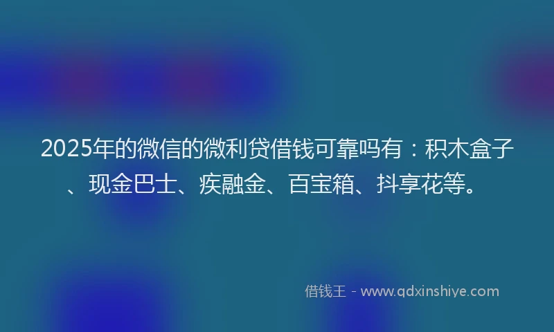 2025年的微信的微利贷借钱可靠吗有：积木盒子、现金巴士、疾融金、百宝箱、抖享花等。