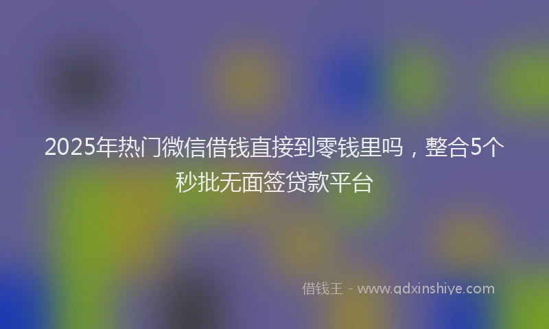 2025年热门微信借钱直接到零钱里吗，整合5个秒批无面签贷款平台