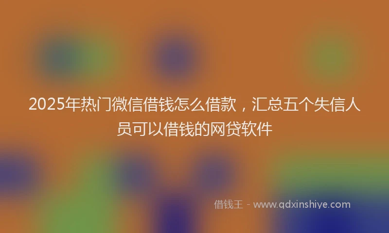 2025年热门微信借钱怎么借款，汇总五个失信人员可以借钱的网贷软件