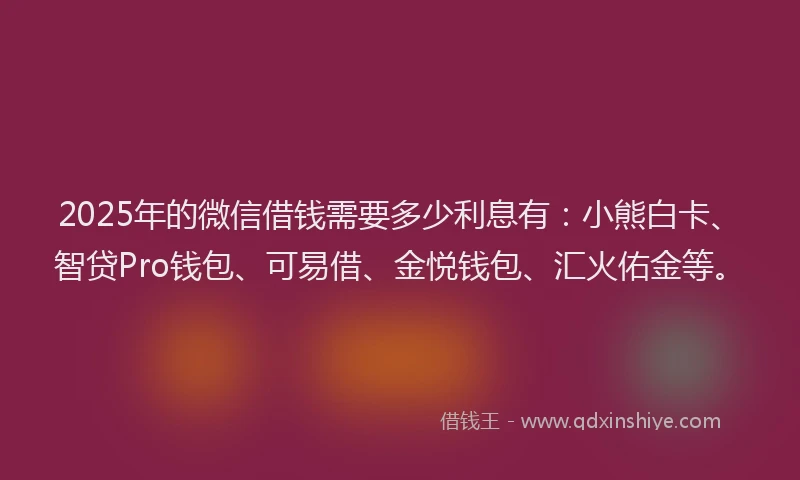 2025年的微信借钱需要多少利息有：小熊白卡、智贷Pro钱包、可易借、金悦钱包、汇火佑金等。