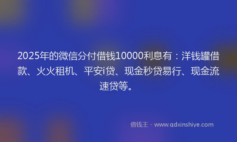 2025年的微信分付借钱10000利息有：洋钱罐借款、火火租机、平安i贷、现金秒贷易行、现金流速贷等。