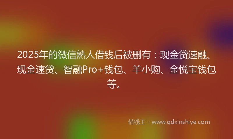2025年的微信熟人借钱后被删有：现金贷速融、现金速贷、智融Pro+钱包、羊小购、金悦宝钱包等。