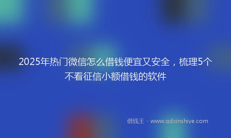 2025年热门微信怎么借钱便宜又安全，梳理5个不看征信小额借钱的软件