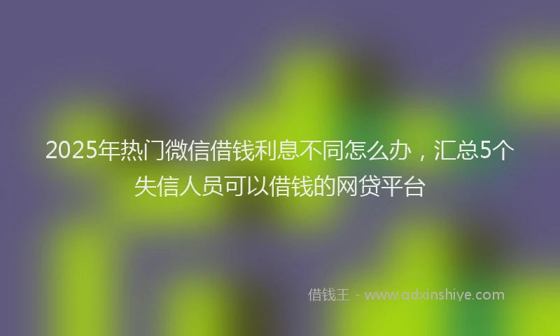 2025年热门微信借钱利息不同怎么办，汇总5个失信人员可以借钱的网贷平台