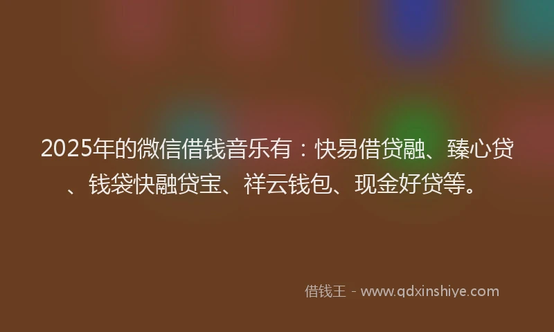 2025年的微信借钱音乐有：快易借贷融、臻心贷、钱袋快融贷宝、祥云钱包、现金好贷等。