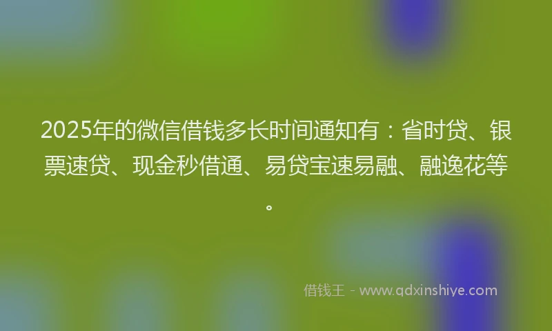 2025年的微信借钱多长时间通知有：省时贷、银票速贷、现金秒借通、易贷宝速易融、融逸花等。