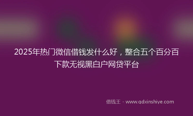 2025年热门微信借钱发什么好，整合五个百分百下款无视黑白户网贷平台