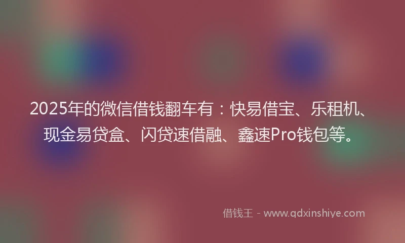 2025年的微信借钱翻车有：快易借宝、乐租机、现金易贷盒、闪贷速借融、鑫速Pro钱包等。