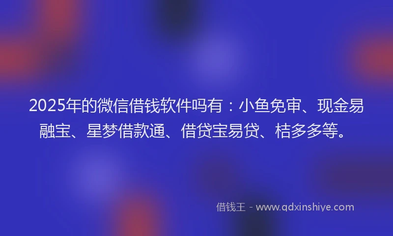 2025年的微信借钱软件吗有：小鱼免审、现金易融宝、星梦借款通、借贷宝易贷、桔多多等。