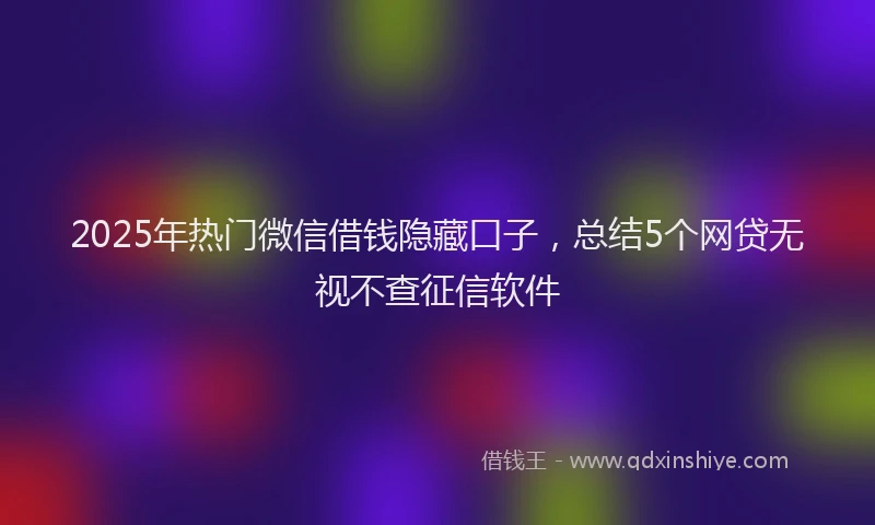 2025年热门微信借钱隐藏口子，总结5个网贷无视不查征信软件