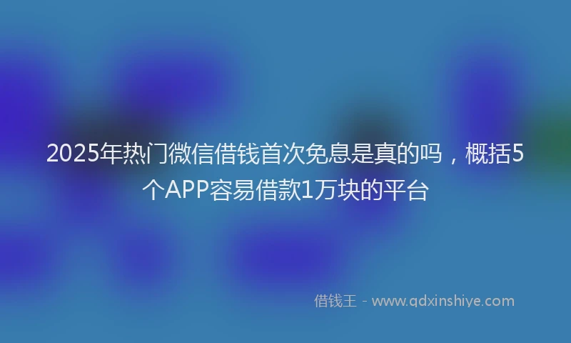 2025年热门微信借钱首次免息是真的吗，概括5个APP容易借款1万块的平台
