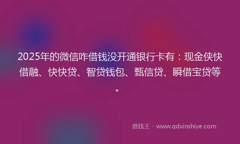 2025年的微信咋借钱没开通银行卡有：现金侠快借融、快快贷、智贷钱包、甄信贷、瞬借宝贷等。